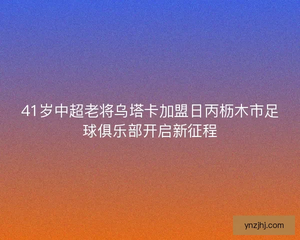 41岁中超老将乌塔卡加盟日丙枥木市足球俱乐部开启新征程