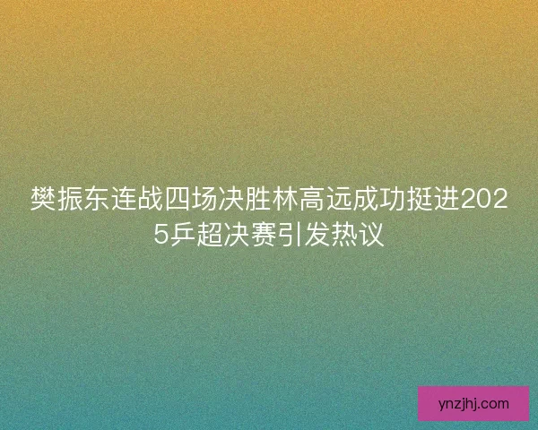 樊振东连战四场决胜林高远成功挺进2025乒超决赛引发热议