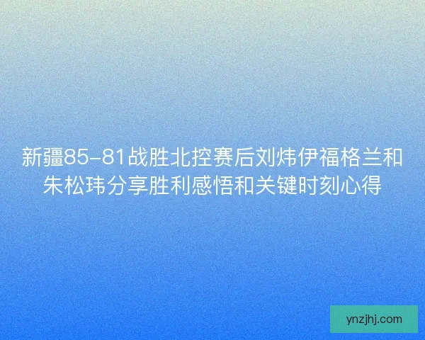 新疆85-81战胜北控赛后刘炜伊福格兰和朱松玮分享胜利感悟和关键时刻心得