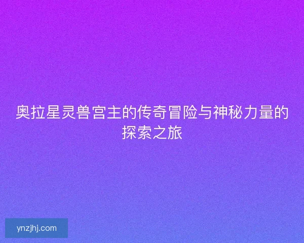 奥拉星灵兽宫主的传奇冒险与神秘力量的探索之旅