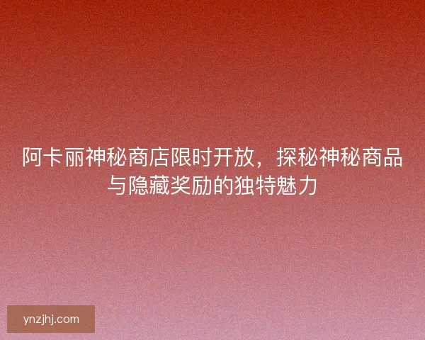 阿卡丽神秘商店限时开放，探秘神秘商品与隐藏奖励的独特魅力