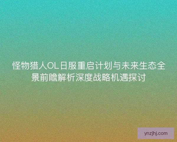 怪物猎人OL日服重启计划与未来生态全景前瞻解析深度战略机遇探讨