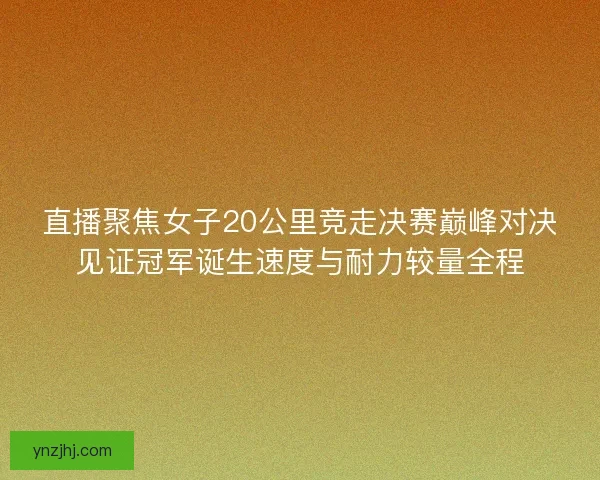 直播聚焦女子20公里竞走决赛巅峰对决见证冠军诞生速度与耐力较量全程