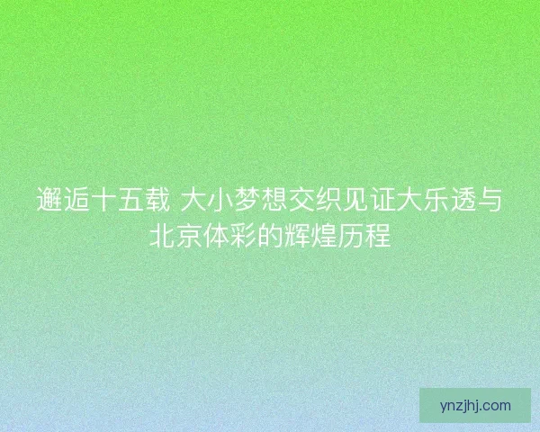 邂逅十五载 大小梦想交织见证大乐透与北京体彩的辉煌历程