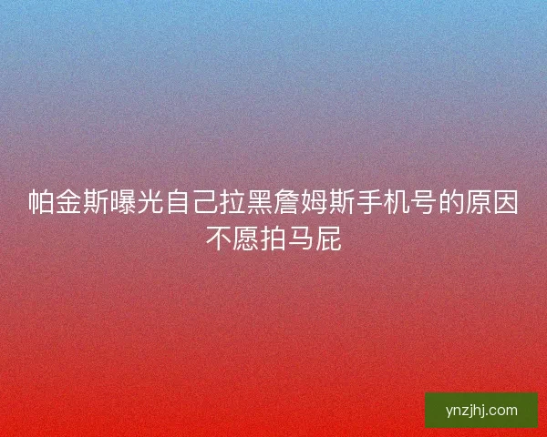 帕金斯曝光自己拉黑詹姆斯手机号的原因不愿拍马屁