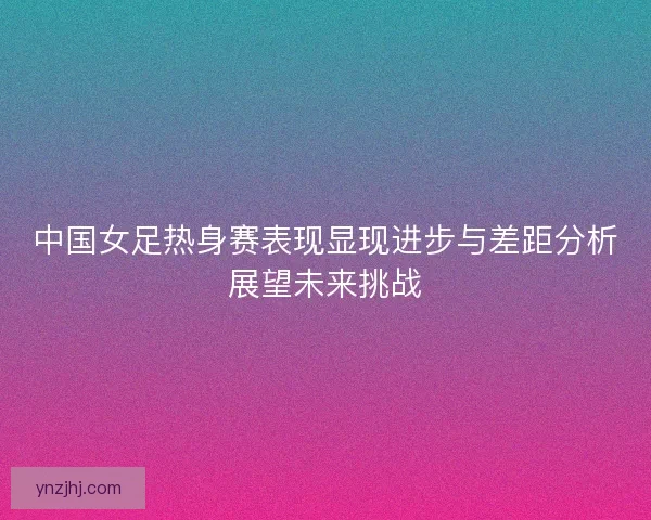 中国女足热身赛表现显现进步与差距分析展望未来挑战