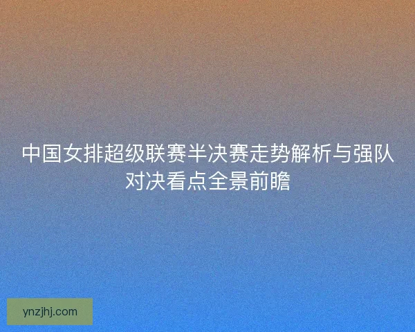 中国女排超级联赛半决赛走势解析与强队对决看点全景前瞻