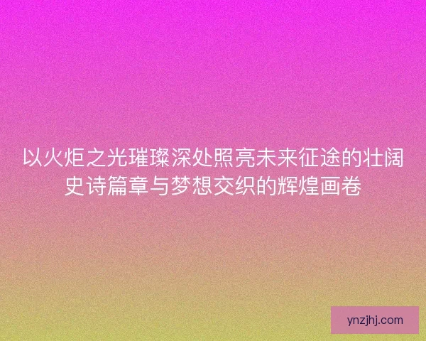 以火炬之光璀璨深处照亮未来征途的壮阔史诗篇章与梦想交织的辉煌画卷