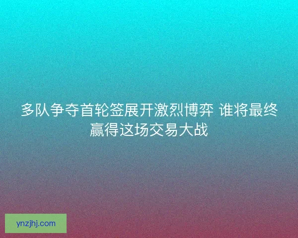 多队争夺首轮签展开激烈博弈 谁将最终赢得这场交易大战