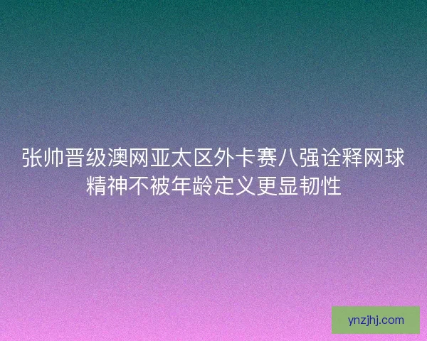 张帅晋级澳网亚太区外卡赛八强诠释网球精神不被年龄定义更显韧性