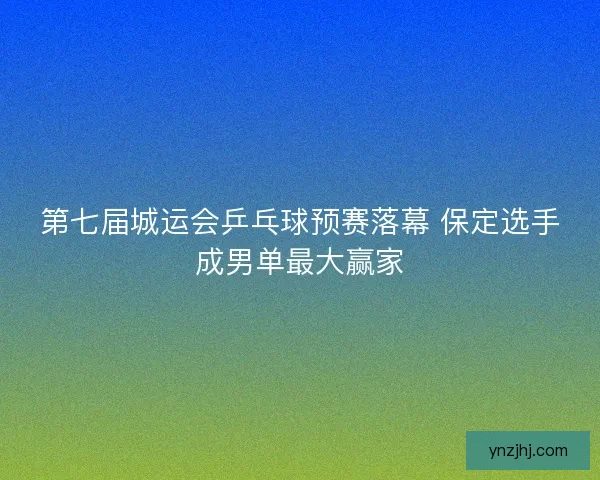 第七届城运会乒乓球预赛落幕 保定选手成男单最大赢家