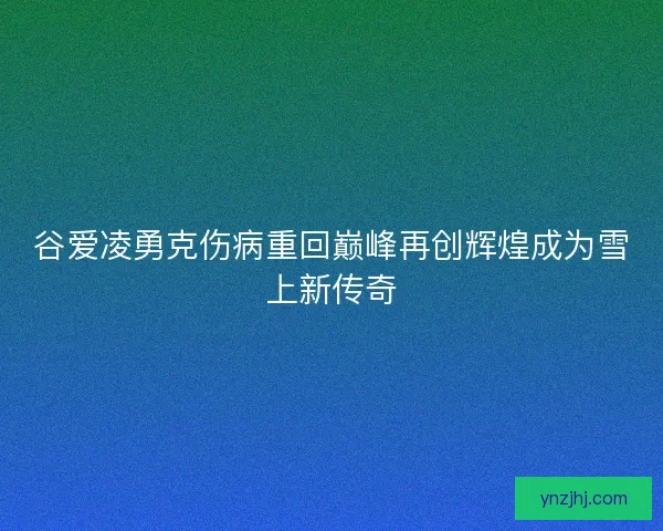 谷爱凌勇克伤病重回巅峰再创辉煌成为雪上新传奇