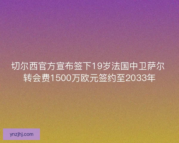 切尔西官方宣布签下19岁法国中卫萨尔 转会费1500万欧元签约至2033年