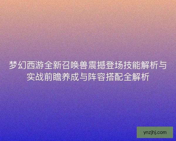 梦幻西游全新召唤兽震撼登场技能解析与实战前瞻养成与阵容搭配全解析