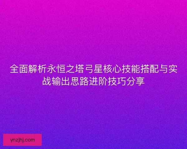 全面解析永恒之塔弓星核心技能搭配与实战输出思路进阶技巧分享 全面解析永恒之塔弓星核心技能搭配与实战输出思路进阶技巧分享