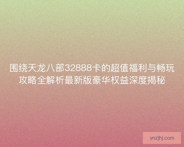 围绕天龙八部32888卡的超值福利与畅玩攻略全解析最新版豪华权益深度揭秘