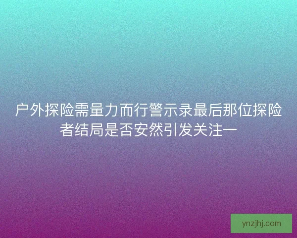 户外探险需量力而行警示录最后那位探险者结局是否安然引发关注一