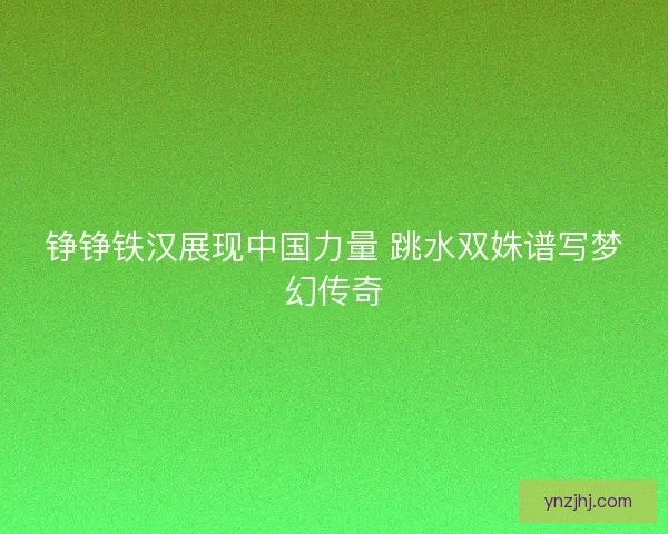 铮铮铁汉展现中国力量 跳水双姝谱写梦幻传奇