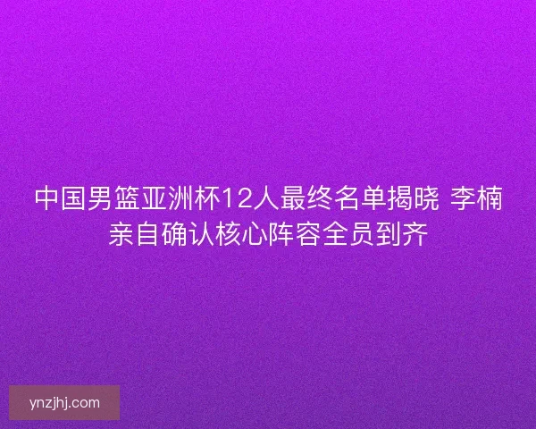 中国男篮亚洲杯12人最终名单揭晓 李楠亲自确认核心阵容全员到齐