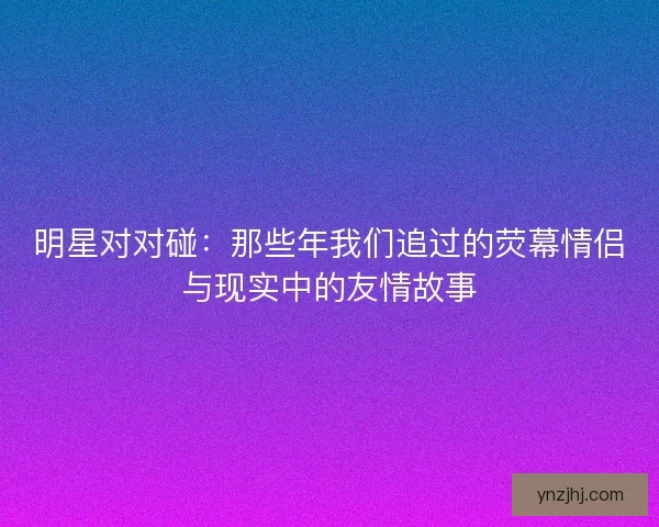 明星对对碰：那些年我们追过的荧幕情侣与现实中的友情故事
