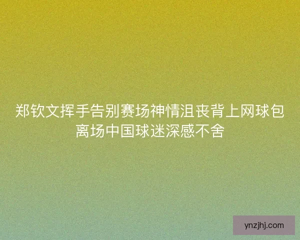 郑钦文挥手告别赛场神情沮丧背上网球包离场中国球迷深感不舍
