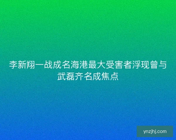 李新翔一战成名海港最大受害者浮现曾与武磊齐名成焦点