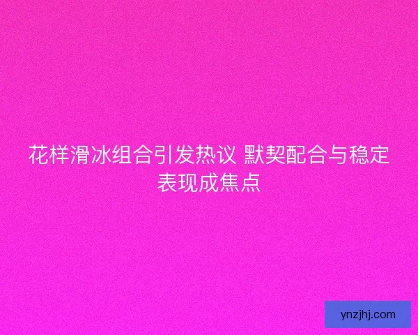 花样滑冰组合引发热议 默契配合与稳定表现成焦点