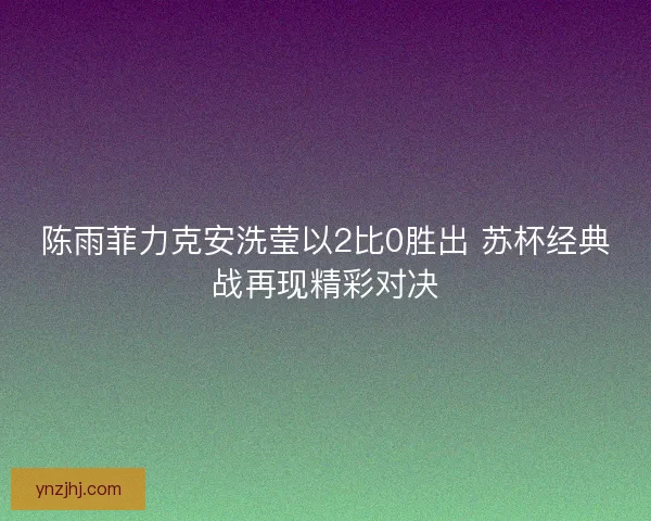 陈雨菲力克安洗莹以2比0胜出 苏杯经典战再现精彩对决