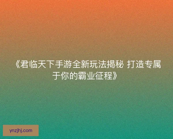 《君临天下手游全新玩法揭秘 打造专属于你的霸业征程》