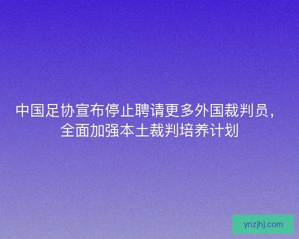 中国足协宣布停止聘请更多外国裁判员，全面加强本土裁判培养计划