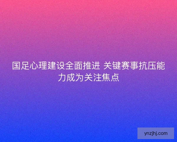 国足心理建设全面推进 关键赛事抗压能力成为关注焦点
