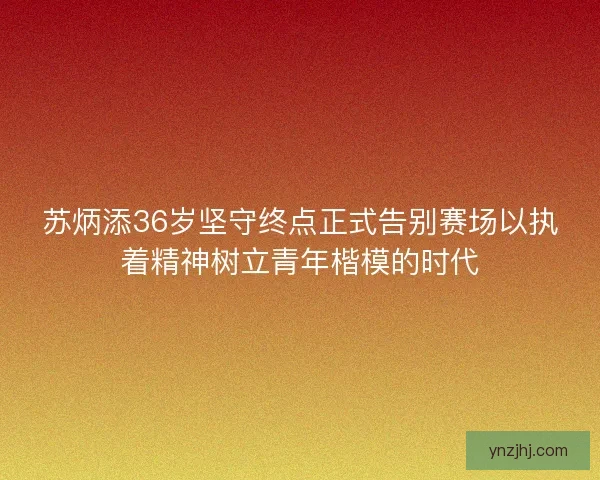 苏炳添36岁坚守终点正式告别赛场以执着精神树立青年楷模的时代
