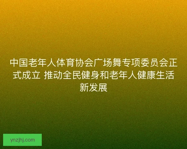 中国老年人体育协会广场舞专项委员会正式成立 推动全民健身和老年人健康生活新发展