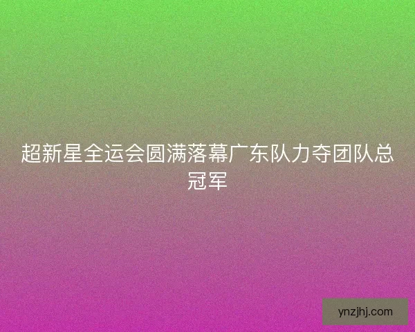 超新星全运会圆满落幕广东队力夺团队总冠军