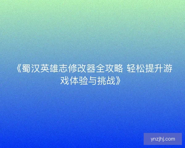 《蜀汉英雄志修改器全攻略 轻松提升游戏体验与挑战》