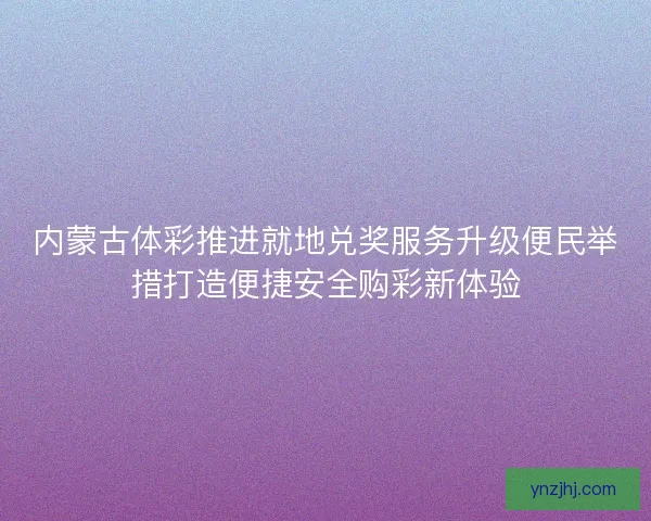 内蒙古体彩推进就地兑奖服务升级便民举措打造便捷安全购彩新体验