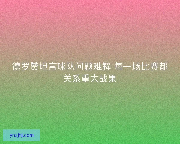 德罗赞坦言球队问题难解 每一场比赛都关系重大战果