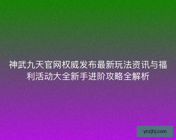 神武九天官网权威发布最新玩法资讯与福利活动大全新手进阶攻略全解析
